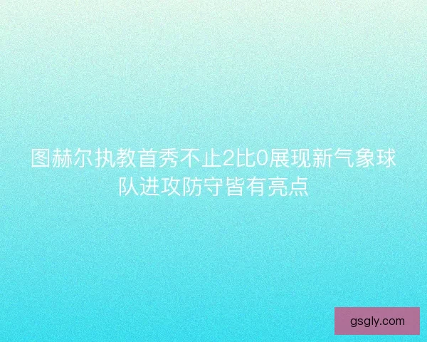 图赫尔执教首秀不止2比0展现新气象球队进攻防守皆有亮点