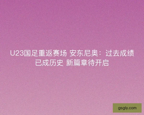 U23国足重返赛场 安东尼奥：过去成绩已成历史 新篇章待开启
