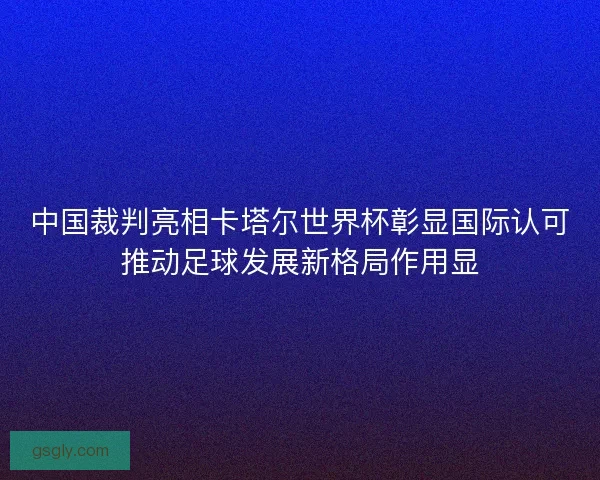 中国裁判亮相卡塔尔世界杯彰显国际认可推动足球发展新格局作用显