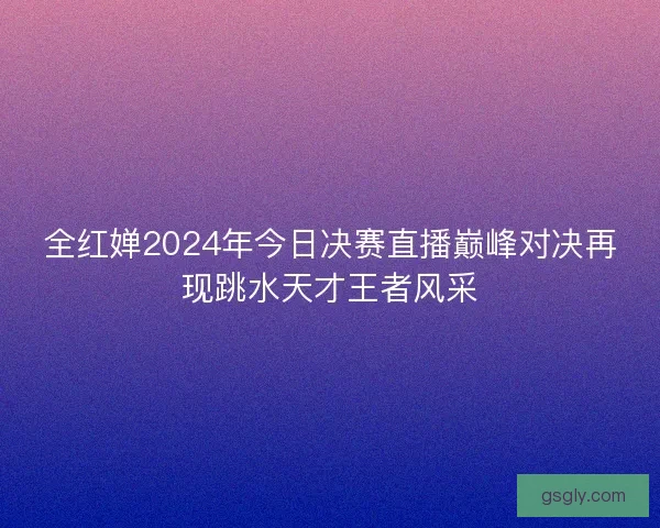 全红婵2024年今日决赛直播巅峰对决再现跳水天才王者风采
