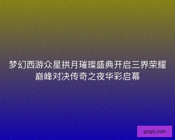 梦幻西游众星拱月璀璨盛典开启三界荣耀巅峰对决传奇之夜华彩启幕