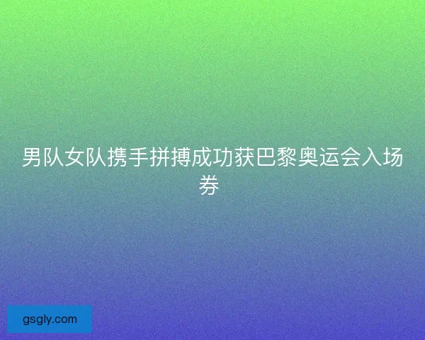 男队女队携手拼搏成功获巴黎奥运会入场券 