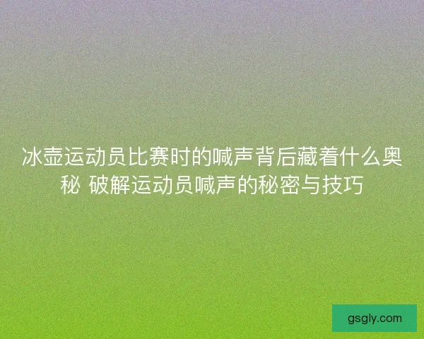 冰壶运动员比赛时的喊声背后藏着什么奥秘 破解运动员喊声的秘密与技巧